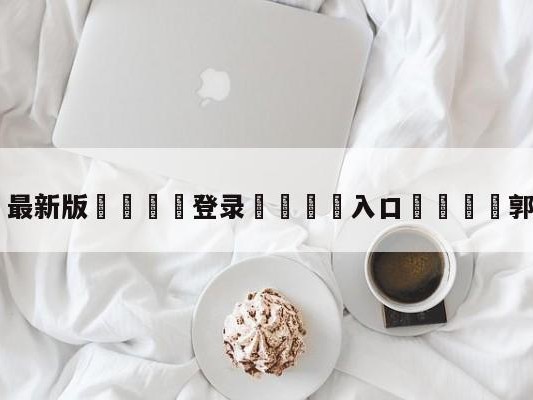 💦最新版🎋登录🍌入口🚄郭碧婷广告